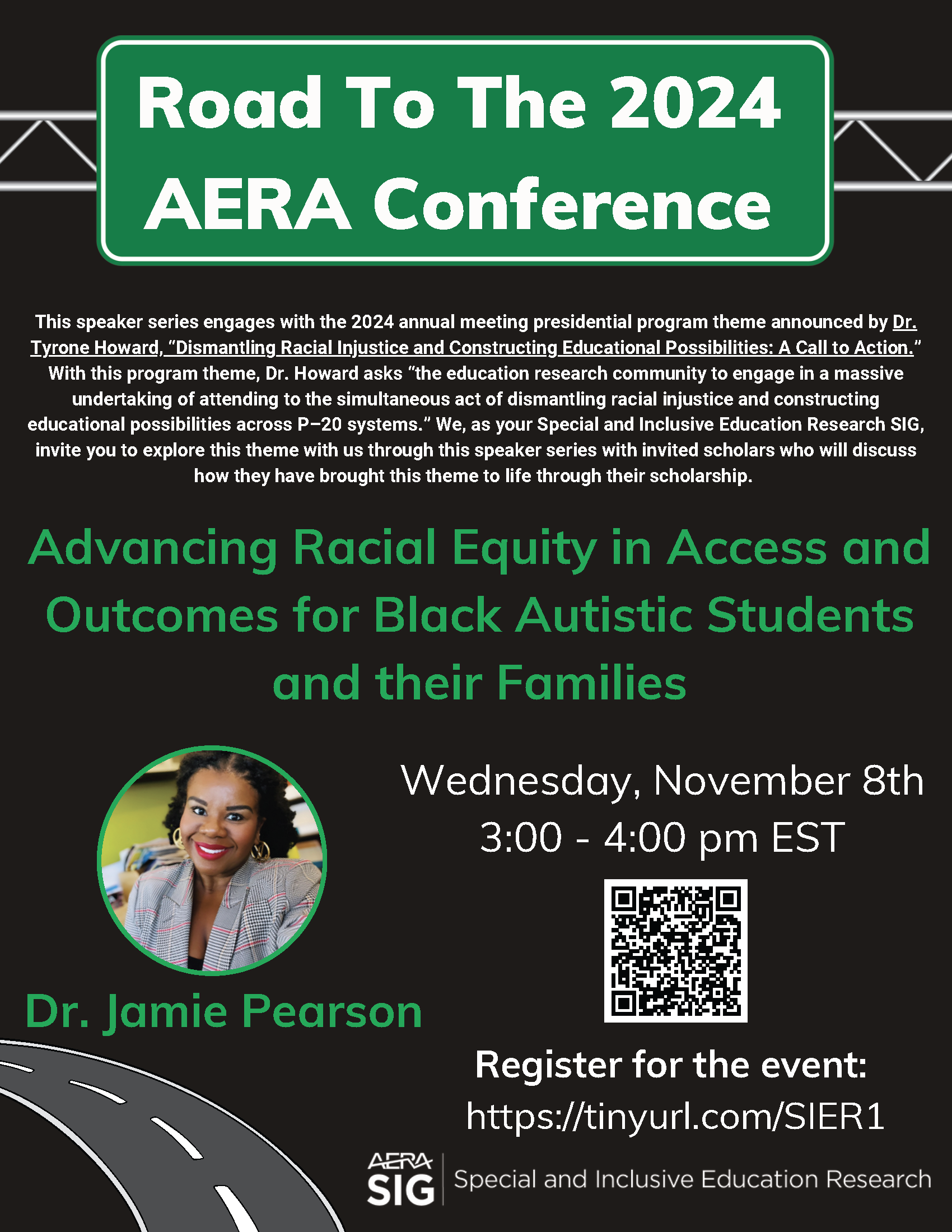 The Road to the 2024 AERA Conference is on a green highway sign at the top of the flyer. “Advancing Racial Equity in Access and Outcomes for Black Autistic Students and their Families” is in large green letters in the middle of the flyer. There is a headshot of Dr. Jamie Pearson, a Black woman wearing a plaid blazer, with curly hair and a big smile. The event is on Wednesday, November 8th, from 3:00 – 4:00 PM EST. A QR code and link to register (https://tinyurl.com/SIER1) are included. The AERA Special and Inclusive Education Research SIG logo is in the lower right corner. A grey and white highway image is in the lower left corner. 